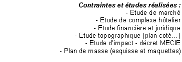 Zone de Texte: Contraintes et tudes ralises :
- Etude de march
- Etude de complexe htelier
- Etude financire et juridique
- Etude topographique (plan cot)
- Etude dimpact - dcret MECIE
- Plan de masse (esquisse et maquettes)


